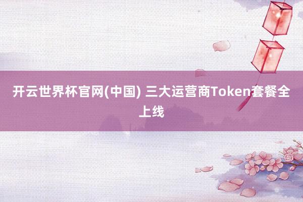 开云世界杯官网(中国) 三大运营商Token套餐全上线