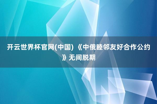 开云世界杯官网(中国) 《中俄睦邻友好合作公约》无间脱期