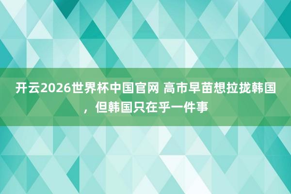 开云2026世界杯中国官网 高市早苗想拉拢韩国，但韩国只在乎一件事