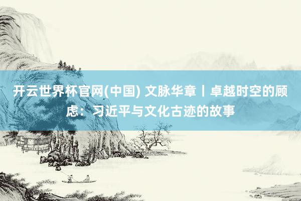 开云世界杯官网(中国) 文脉华章丨卓越时空的顾虑:习近平与文化古迹的故事