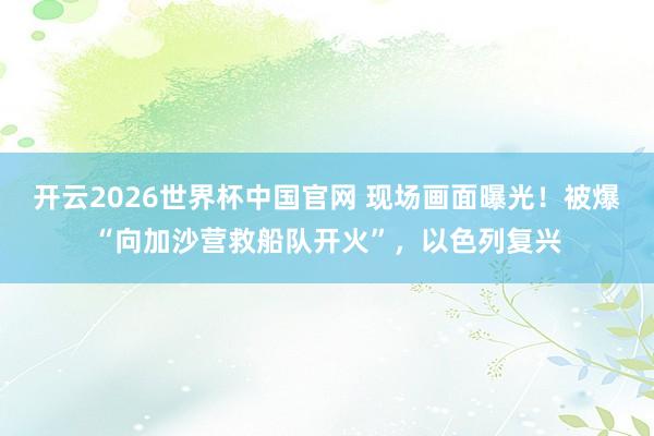 开云2026世界杯中国官网 现场画面曝光！被爆“向加沙营救船队开火”，以色列复兴
