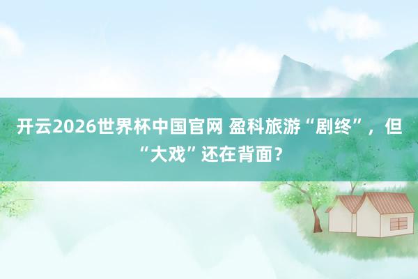 开云2026世界杯中国官网 盈科旅游“剧终”，但“大戏”还在背面？
