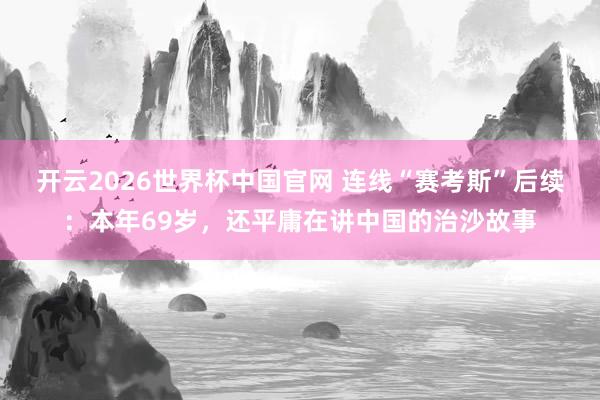 开云2026世界杯中国官网 连线“赛考斯”后续：本年69岁，还平庸在讲中国的治沙故事