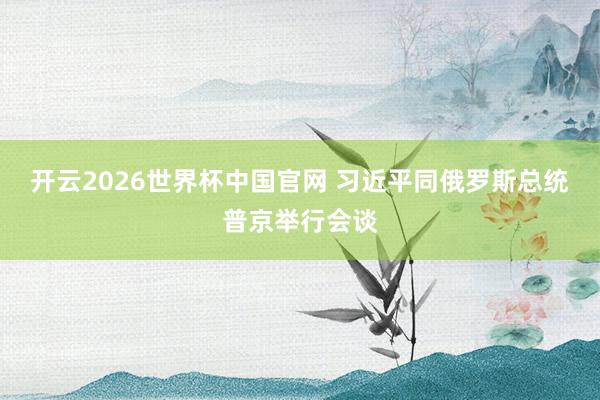 开云2026世界杯中国官网 习近平同俄罗斯总统普京举行会谈