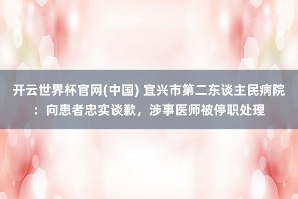 开云世界杯官网(中国) 宜兴市第二东谈主民病院：向患者忠实谈歉，涉事医师被停职处理