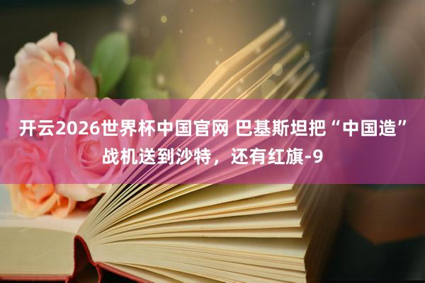 开云2026世界杯中国官网 巴基斯坦把“中国造”战机送到沙特，还有红旗-9