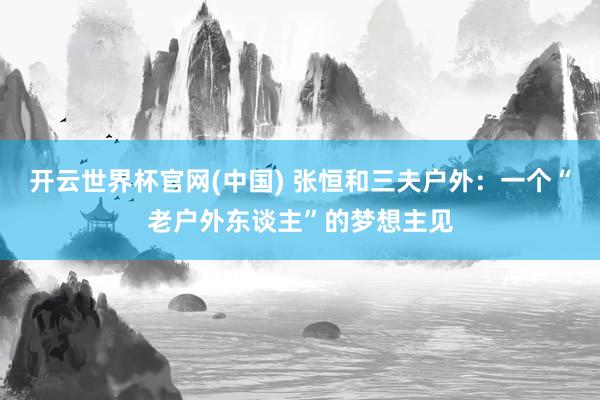 开云世界杯官网(中国) 张恒和三夫户外：一个“老户外东谈主”的梦想主见