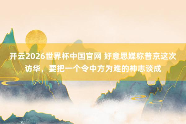 开云2026世界杯中国官网 好意思媒称普京这次访华，要把一个令中方为难的神志谈成