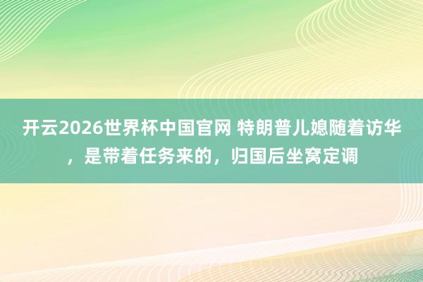 开云2026世界杯中国官网 特朗普儿媳随着访华，是带着任务来的，归国后坐窝定调