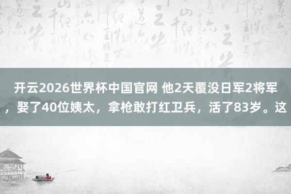开云2026世界杯中国官网 他2天覆没日军2将军，娶了40位姨太，拿枪敢打红卫兵，活了83岁。这
