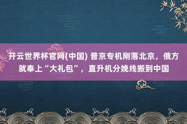 开云世界杯官网(中国) 普京专机刚落北京，俄方就奉上“大礼包”，直升机分娩线搬到中国