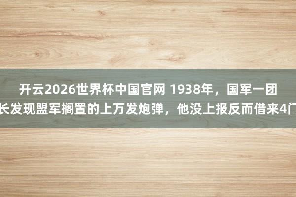 开云2026世界杯中国官网 1938年，国军一团长发现盟军搁置的上万发炮弹，他没上报反而借来4门