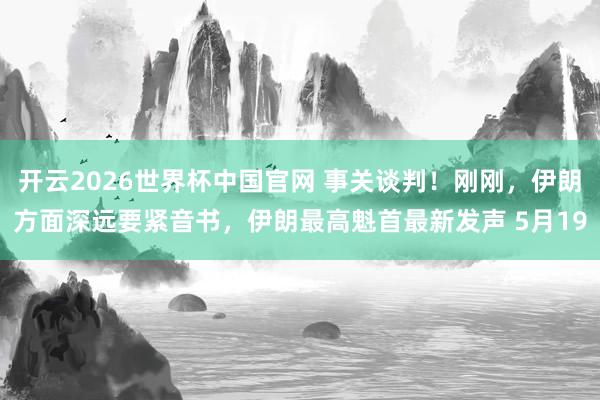 开云2026世界杯中国官网 事关谈判！刚刚，伊朗方面深远要紧音书，伊朗最高魁首最新发声 5月19