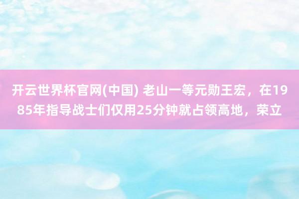 开云世界杯官网(中国) 老山一等元勋王宏，在1985年指导战士们仅用25分钟就占领高地，荣立