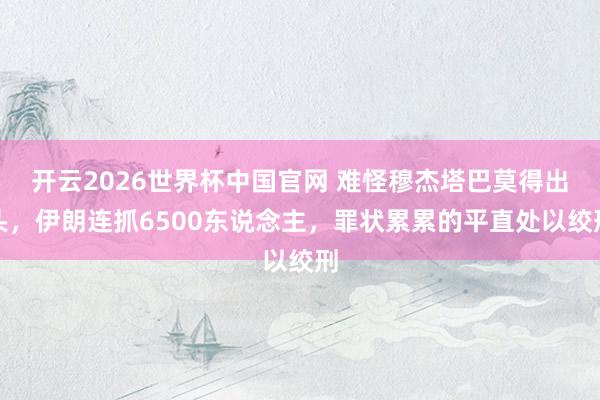 开云2026世界杯中国官网 难怪穆杰塔巴莫得出头，伊朗连抓6500东说念主，罪状累累的平直处以绞刑