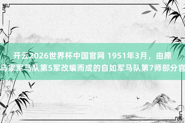 开云2026世界杯中国官网 1951年3月，由原马家军马队第5军改编而成的自如军马队第7师部分官