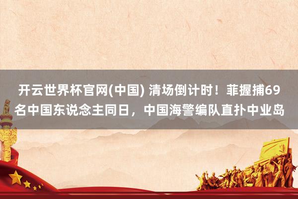 开云世界杯官网(中国) 清场倒计时！菲握捕69名中国东说念主同日，中国海警编队直扑中业岛