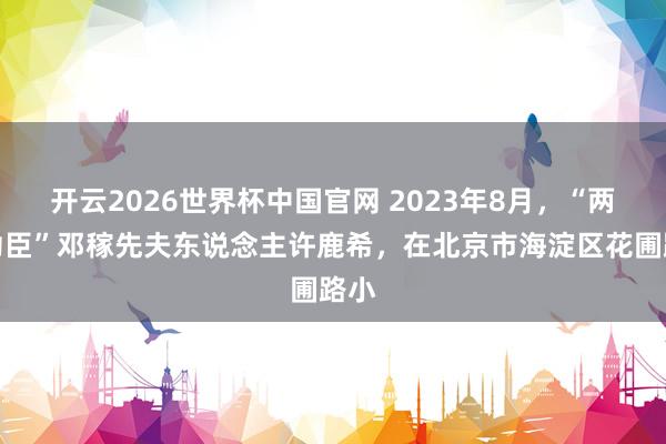 开云2026世界杯中国官网 2023年8月,“两弹功臣”邓稼先夫东说念主许鹿希,在北京市海淀区花圃路小