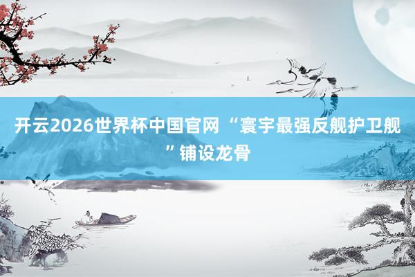 开云2026世界杯中国官网 “寰宇最强反舰护卫舰”铺设龙骨