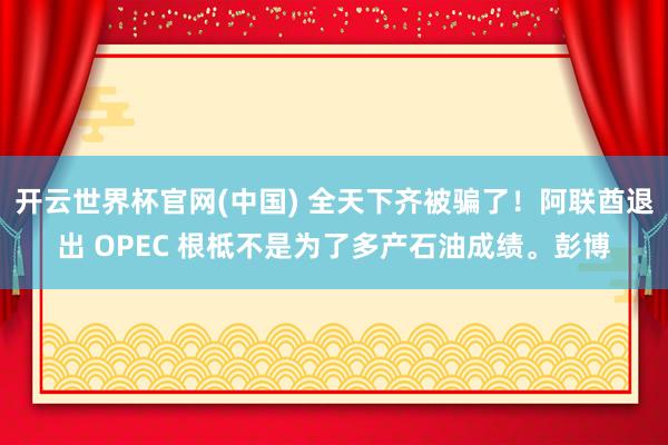 开云世界杯官网(中国) 全天下齐被骗了！阿联酋退出 OPEC 根柢不是为了多产石油成绩。彭博