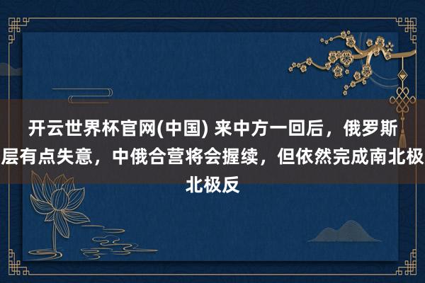 开云世界杯官网(中国) 来中方一回后，俄罗斯高层有点失意，中俄合营将会握续，但依然完成南北极反