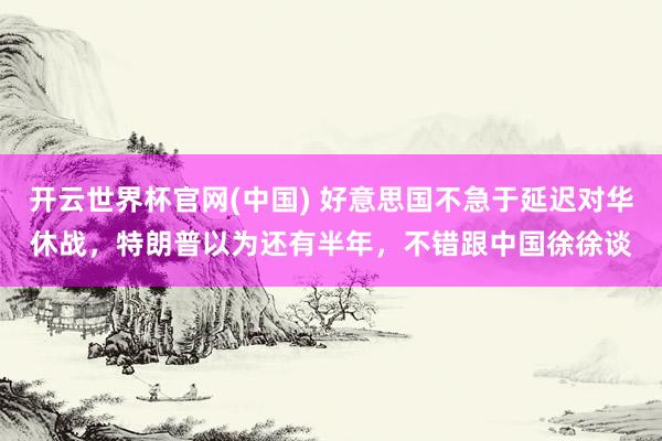 开云世界杯官网(中国) 好意思国不急于延迟对华休战，特朗普以为还有半年，不错跟中国徐徐谈