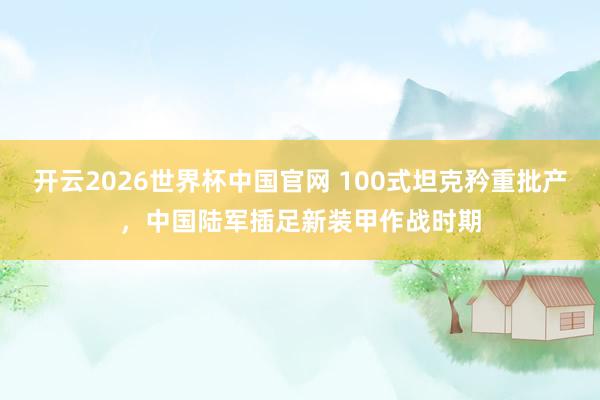开云2026世界杯中国官网 100式坦克矜重批产，中国陆军插足新装甲作战时期