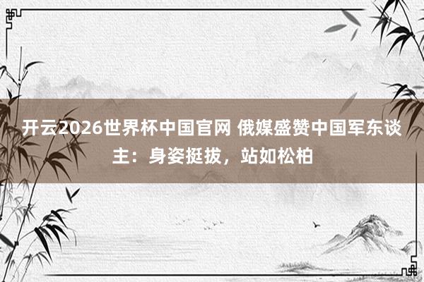 开云2026世界杯中国官网 俄媒盛赞中国军东谈主：身姿挺拔，站如松柏