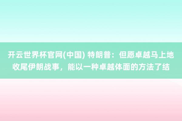 开云世界杯官网(中国) 特朗普:但愿卓越马上地收尾伊朗战事,能以一种卓越体面的方法了结