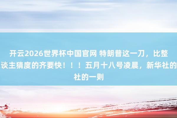 开云2026世界杯中国官网 特朗普这一刀，比整个东谈主猜度的齐要快！！！五月十八号凌晨，新华社的一则