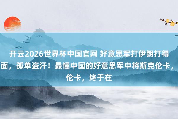 开云2026世界杯中国官网 好意思军打伊朗打得灰头土面,孤单盗汗!最懂中国的好意思军中将斯克伦卡,终于在