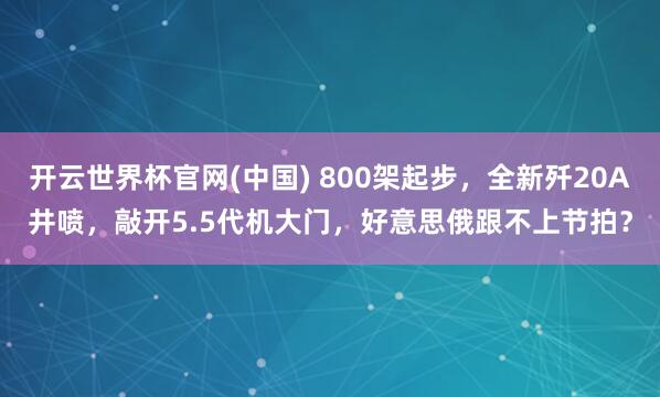 开云世界杯官网(中国) 800架起步,全新歼20A井喷,敲开5.5代机大门,好意思俄跟不上节拍?