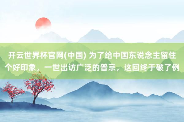 开云世界杯官网(中国) 为了给中国东说念主留住个好印象，一世出访广泛的普京，这回终于破了例