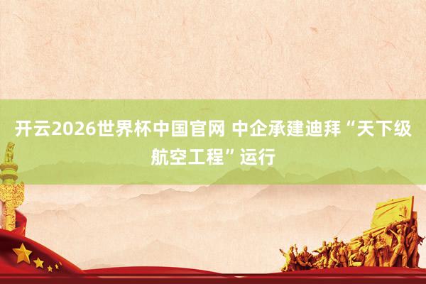 开云2026世界杯中国官网 中企承建迪拜“天下级航空工程”运行