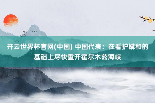 开云世界杯官网(中国) 中国代表：在看护媾和的基础上尽快重开霍尔木兹海峡
