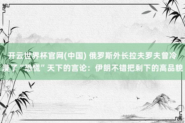 开云世界杯官网(中国) 俄罗斯外长拉夫罗夫曾冷漠了“恐慌”天下的言论:伊朗不错把剩下的高品貌