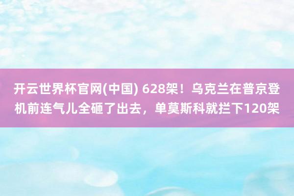 开云世界杯官网(中国) 628架!乌克兰在普京登机前连气儿全砸了出去,单莫斯科就拦下120架