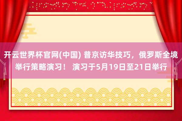 开云世界杯官网(中国) 普京访华技巧，俄罗斯全境举行策略演习！ 演习于5月19日至21日举行