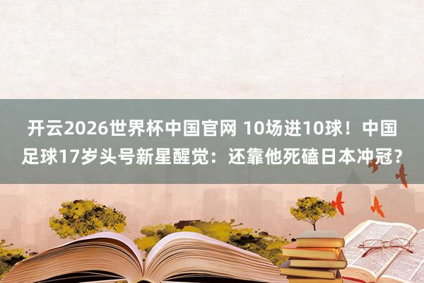 开云2026世界杯中国官网 10场进10球！中国足球17岁头号新星醒觉：还靠他死磕日本冲冠？