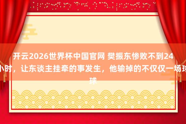 开云2026世界杯中国官网 樊振东惨败不到24小时,让东谈主挂牵的事发生,他输掉的不仅仅一场球