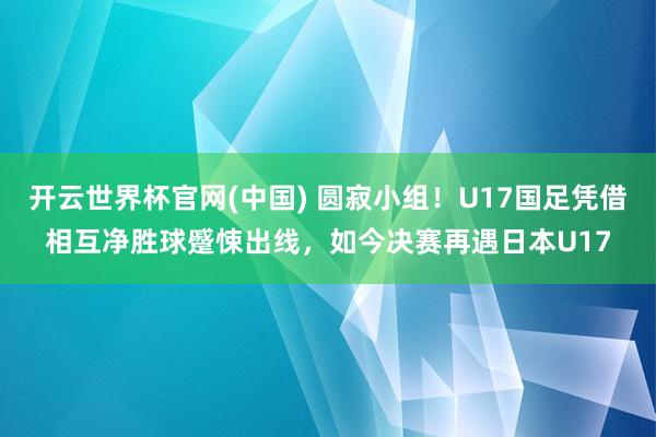 开云世界杯官网(中国) 圆寂小组！U17国足凭借相互净胜球蹙悚出线，如今决赛再遇日本U17