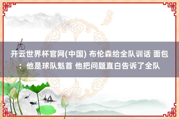 开云世界杯官网(中国) 布伦森给全队训话 面包:他是球队魁首 他把问题直白告诉了全队