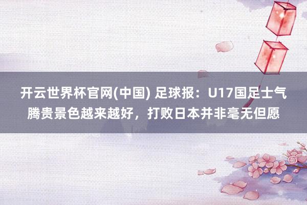 开云世界杯官网(中国) 足球报:U17国足士气腾贵景色越来越好,打败日本并非毫无但愿