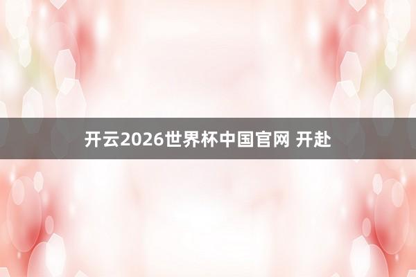 开云2026世界杯中国官网 开赴