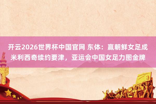 开云2026世界杯中国官网 东体：赢朝鲜女足成米利西奇续约要津，亚运会中国女足力图金牌
