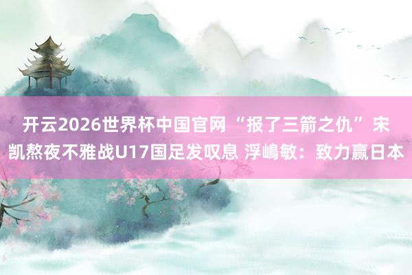 开云2026世界杯中国官网 “报了三箭之仇” 宋凯熬夜不雅战U17国足发叹息 浮嶋敏:致力赢日本