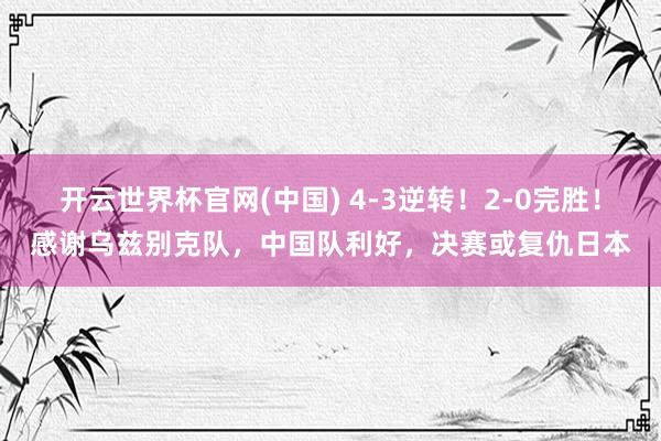 开云世界杯官网(中国) 4-3逆转!2-0完胜!感谢乌兹别克队,中国队利好,决赛或复仇日本