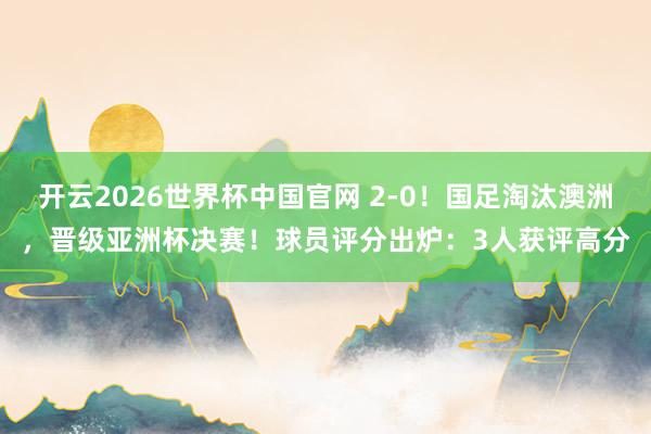 开云2026世界杯中国官网 2-0!国足淘汰澳洲,晋级亚洲杯决赛!球员评分出炉:3人获评高分