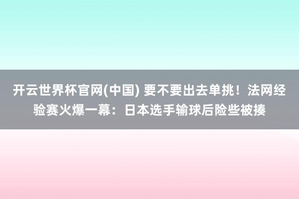 开云世界杯官网(中国) 要不要出去单挑！法网经验赛火爆一幕：日本选手输球后险些被揍