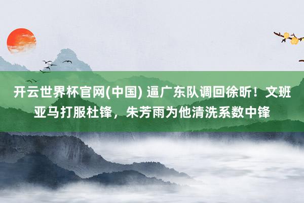 开云世界杯官网(中国) 逼广东队调回徐昕!文班亚马打服杜锋,朱芳雨为他清洗系数中锋